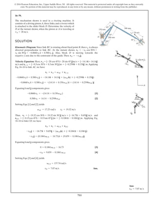 711
© 2016 Pearson Education, Inc., Upper Saddle River, NJ. All rights reserved. This material is protected under all copyright laws as they currently
exist. No portion of this material may be reproduced, in any form or by any means, without permission in writing from the publisher.
16–79.
The mechanism shown is used in a riveting machine. It
consists of a driving piston A,three links,and a riveter which
is attached to the slider block D. Determine the velocity of
D at the instant shown, when the piston at A is traveling at
vA = 20 ms.
150 mm
300 mm
v = 20 m/s
200 mm
A
A
C
D
B
45°
45°
60°
30°
45°
SOLUTION
Kinematic Diagram: Since link BC is rotating about fixed point B, then vC is always
directed perpendicular to link BC. At the instant shown.
. Also, block D is moving towards the
negative y axis due to the constraint of the guide.Then. .
Velocity Equation: Here,
g
n
i
y
l
p
p
A
.
d
n
a
Eq. 16–16 to link AC, we have
Equating i and j components gives
[1]
[2]
Solving Eqs. [1] and [2] yields
Thus, and
. Applying Eq.
16–16 to link CD, we have
Equating i and j components gives
[3]
[4]
Solving Eqs. [3] and [4] yields
Ans.
vD = 7.07 m s
vCD = 157.74 rad s
-vD = 9.659 - 0.1061vCD
0 = 0.1061vCD - 16.73
-vD j = (0.1061vCD - 16.73)i + (9.659 - 0.1061vCD)j
-vD j = -16.73i + 9.659j + (vCDk) * (-0.1061i - 0.1061j)
vD = vC + vCD * rDC
rDC = {-0.15cos 45°i - 0.15sin 45°j }m = {-0.1061i - 0.1061j} m
vC = {-19.32 cos 30°i + 19.32 sin 30°j} ms = {-16.73i + 9.659j} ms
vAC = 17.25 rads vC = 19.32 ms
0.500vC = 14.14 - 0.2598vAC
-0.8660vC = -(14.14 + 0.150vAC)
-0.8660vCi + 0.500vCj = -(14.14 + 0.150vAC)i + (14.14 - 0.2598vAC)j
-0.8660vCi + 0.500vCj = -14.14i + 14.14j + (vACk) * (-0.2598i + 0.150j)
vC = vA + vAC * rCA
{-0.2598i + 0.150j} m
rCA = {-0.3cos 30°i + 0.3sin 30°j }m =
ms
{-14.14i + 14.14j}
vA = {-20 cos 45°i + 20 sin 45°j}ms =
vD = -vDj
vC sin 30°j = -0.8660vCi + 0.500vC j
vC = -vC cos 30°i +
Ans:
vD = 7.07 ms
 