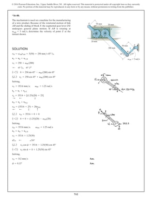 712
© 2016 Pearson Education, Inc., Upper Saddle River, NJ. All rights reserved. This material is protected under all copyright laws as they currently
exist. No portion of this material may be reproduced, in any form or by any means, without permission in writing from the publisher.
*16–80.
The mechanism is used on a machine for the manufacturing
of a wire product. Because of the rotational motion of link
AB and the sliding of block F, the segmental gear lever DE
undergoes general plane motion. If AB is rotating at
vAB = 5 rads, determine the velocity of point E at the
instant shown.
Solution
vB = vABrAB = 5(50) = 250 mms 45°
vC = vB + vCB
vC = 250 + vBC(200)
d 45° 45°
(+ c ) 0 = 250 sin 45° - vBC(200) sin 45°
(+
d) vC = 250 cos 45° + vBC(200) cos 45°
Solving,
vC = 353.6 mms;  vBC = 1.25 rads
vp = vC + vpC
vp = 353.6 + [(1.25)(20) = 25]
S      d        
T
vD = vp + vDp
vD = (353.6 + 25) + 20vDE
d      d       T   c
(+
d) vD = 353.6 + 0 + 0
(+ T ) 0 = 0 + (1.25)(20) - vDE(20)
Solving,
vD = 353.6 mms;    vDE = 1.25 rads
vE = vD + vED
vE = 353.6 + 1.25(50)
f   
d 45°
(+
d)  
vE cos f = 353.6 - 1.25(50) cos 45°
(+ c ) vE sin f = 0 + 1.25(50) sin 45°
Solving,
vE = 312 mms Ans.
f = 8.13° Ans.
C
A
45
45
B
50 mm
200 mm
20 mm
20 mm
50 mm
45
E
F
D
vAB  5 rad/s
 