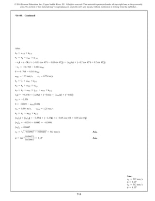 713
© 2016 Pearson Education, Inc., Upper Saddle River, NJ. All rights reserved. This material is protected under all copyright laws as they currently
exist. No portion of this material may be reproduced, in any form or by any means, without permission in writing from the publisher.
*16–80. Continued
Also;
vB = vAB * rBA
vC = vB + vBC * rCB
-vCi = (-5k) * (-0.05 cos 45°i - 0.05 sin 45°j) + (vBCk) * (-0.2 cos 45°i + 0.2 sin 45°j)
-vC = -0.1768 - 0.1414vBC
0 = 0.1768 - 0.1414vBC
vBC = 1.25 rads,  vC = 0.254 ms
vp = vC + vBC * rpC
vD = vp + vDE * rDp
vD = vC + vBC * rpC + vDE * rDp
vDi = -0.354i + (1.25k) * (-0.02i) + (vDEk) * (-0.02i)
vD = -0.354
0 = -0.025 - vDE(0.02)
vD = 0.354 ms,  vDE = 1.25 rads
vE = vD + VDE * rED
(vE)xi + (vE)yj = -0.354i + (-1.25k) * (-0.05 cos 45°i + 0.05 sin 45°j)
(vE)x = -0.354 + 0.0442 = -0.3098
(vE)y = 0.0442
vE = 2(-0.3098)2
+ (0.0442)2
= 312 mms Ans.
f = tan-1
a
0.0442
0.3098
b = 8.13° Ans.
Ans:
vE = 312 mms
f = 8.13°
vE = 312 mms
f = 8.13°
 