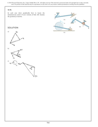 714
© 2016 Pearson Education, Inc., Upper Saddle River, NJ. All rights reserved. This material is protected under all copyright laws as they currently
exist. No portion of this material may be reproduced, in any form or by any means, without permission in writing from the publisher.
16–81.
In each case show graphically how to locate the
instantaneous center of zero velocity of link AB. Assume
the geometry is known.
SOLUTION
a)
b)
c)
A
A
A
B
B
B
C
(a)
(c)
(b)
v
v
v
 