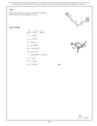 715
© 2016 Pearson Education, Inc., Upper Saddle River, NJ. All rights reserved. This material is protected under all copyright laws as they currently
exist. No portion of this material may be reproduced, in any form or by any means, without permission in writing from the publisher.
16–82.
Determine the angular velocity of link AB at the instant
shown if block C is moving upward at 12 in.s.
SOLUTION
(5)
Ans.
vAB = 1.24 rads
6.211 = vAB
vB = vAB rAB
= 2.1962(2.828) = 6.211 in.s
vB = vBC(rIC-B)
vBC = 2.1962 rads
12 = vBC(5.464)
vC = vBC(rIC-C)
rIC-B = 2.828 in.
rIC-C = 5.464 in.
4
sin 45°
=
rIC-B
sin30°
=
rIC-C
sin105°
A
B
5 in. 45
30
4 in.
C
VAB
Ans:
vAB = 1.24 rads
 