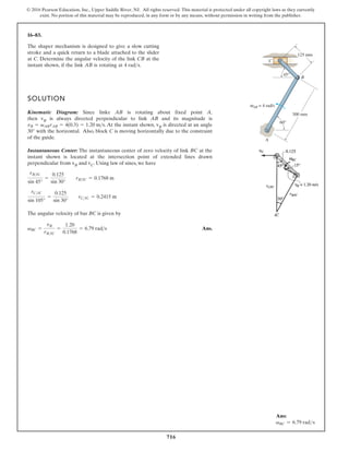 716
© 2016 Pearson Education, Inc., Upper Saddle River, NJ. All rights reserved. This material is protected under all copyright laws as they currently
exist. No portion of this material may be reproduced, in any form or by any means, without permission in writing from the publisher.
16–83.
SOLUTION
Kinematic Diagram: Since linke AB is rotating about fixed point A,
then vB is always directed perpendicular to link AB and its magnitude is
. At the instant shown, vB is directed at an angle
with the horizontal. Also, block C is moving horizontally due to the constraint
of the guide.
Instantaneous Center: The instantaneous center of zero velocity of link BC at the
instant shown is located at the intersection point of extended lines drawn
perpendicular from vB and vC. Using law of sines, we have
The angular velocity of bar BC is given by
Ans.
vBC =
vB
rB IC
=
1.20
0.1768
= 6.79 rad s
rCIC
sin 105°
=
0.125
sin 30°
rCIC = 0.2415 m
rBIC
sin 45°
=
0.125
sin 30°
rBIC = 0.1768 m
30°
vB = vABrAB = 4(0.3) = 1.20 ms
The shaper mechanism is designed to give a slow cutting
stroke and a quick return to a blade attached to the slider
at C. Determine the angular velocity of the link CB at the
instant shown, if the link AB is rotating at 4 rads.
C
AB = 4 rad/s
ω
A
60°
300 mm
45°
125 mm
B
Ans:
vBC = 6.79 rads
 