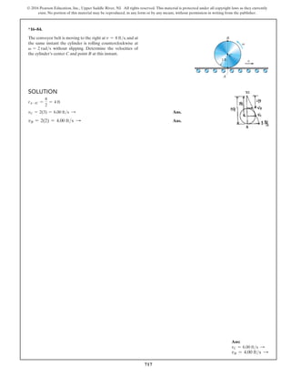 717
© 2016 Pearson Education, Inc., Upper Saddle River, NJ. All rights reserved. This material is protected under all copyright laws as they currently
exist. No portion of this material may be reproduced, in any form or by any means, without permission in writing from the publisher.
*16–84.
The conveyor belt is moving to the right at v = 8 fts, and at
the same instant the cylinder is rolling counterclockwise at
v = 2 rads without slipping. Determine the velocities of
the cylinder’s center C and point B at this instant.
Solution
rA-IC =
8
2
= 4 ft
vC = 2(3) = 6.00 fts S Ans.
vB = 2(2) = 4.00 fts S Ans.
v
v
1 ft
C
B
A
Ans:
vC = 6.00 fts S
vB = 4.00 fts S
 
