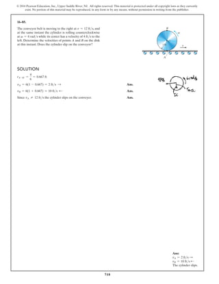 718
© 2016 Pearson Education, Inc., Upper Saddle River, NJ. All rights reserved. This material is protected under all copyright laws as they currently
exist. No portion of this material may be reproduced, in any form or by any means, without permission in writing from the publisher.
16–85.
The conveyor belt is moving to the right at v = 12 fts, and
at the same instant the cylinder is rolling counterclockwise
at v = 6 rads while its center has a velocity of 4 fts to the
left. Determine the velocities of points A and B on the disk
at this instant. Does the cylinder slip on the conveyor?
Solution
rA-IC =
4
6
= 0.667 ft
vA = 6(1 - 0.667) = 2 fts S Ans.
vB = 6(1 + 0.667) = 10 fts d Ans.
Since vA ≠ 12 fts the cylinder slips on the conveyer. Ans.
v
v
1 ft
C
B
A
Ans:
vA = 2 fts S
vB = 10 fts d
The cylinder slips.
 