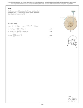 719
© 2016 Pearson Education, Inc., Upper Saddle River, NJ. All rights reserved. This material is protected under all copyright laws as they currently
exist. No portion of this material may be reproduced, in any form or by any means, without permission in writing from the publisher.
16–86.
As the cord unravels from the wheel’s inner hub, the wheel
is rotating at at the instant shown. Determine
the velocities of points A and B.
v = 2 rads
SOLUTION
Ans.
Ans.
Ans.
u = tan-1
a
2
5
b = 21.8° R
¬
yA = v rAIC = 2A 229B = 10.8 in.s
yB = v rBIC = 2(7) = 14 in.s T
rBIC = 5 + 2 = 7 in. rAIC = 222
+ 52
= 229 in.
5 in.
2 in.
A
B
= 2 rad/s
ω
O
Ans:
vB = 14 in.sT
vA = 10.8 in.s
u = 21.8° c
 