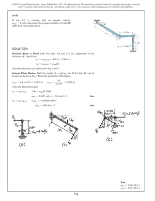 720
© 2016 Pearson Education, Inc., Upper Saddle River, NJ. All rights reserved. This material is protected under all copyright laws as they currently
exist. No portion of this material may be reproduced, in any form or by any means, without permission in writing from the publisher.
16–87.
If rod CD is rotating with an angular velocity
vCD = 4 rads, determine the angular velocities of rods AB
and CB at the instant shown.
Solution
Rotation About A Fixed Axis. For links AB and CD, the magnitudes of the
velocities of C and D are
vC = vCDrCD = 4(0.5) = 2.00 ms
vB = vABrAB = vAB(1)
And their direction are indicated in Fig. a and b.
General Plane Motion. With the results of vC and vB, the IC for link BC can be
located as shown in Fig. c. From the geometry of this figure,
rCIC = 0.4 tan 30° = 0.2309 m  rBIC =
0.4
cos 30°
= 0.4619 m
Then, the kinematics gives
vC = vBCrCIC;  2.00 = vBC(0.2309)
         vBC = 8.6603 rads = 8.66 rads d Ans.
vB = vBCrBIC;  vAB(1) = 8.6603(0.4619)
          vAB = 4.00 rads b		 Ans.
B
30
C
D
A
vCD
0.4 m
1 m
0.5 m
 4 rad/s
Ans:
vBC = 8.66 radsd
vAB = 4.00 radsb
 