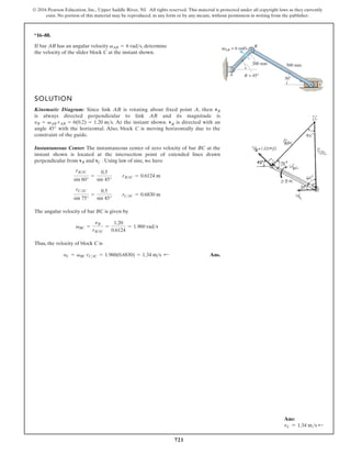 721
© 2016 Pearson Education, Inc., Upper Saddle River, NJ. All rights reserved. This material is protected under all copyright laws as they currently
exist. No portion of this material may be reproduced, in any form or by any means, without permission in writing from the publisher.
*16–88.
SOLUTION
Kinematic Diagram: Since link AB is rotating about fixed point A, then
is always directed perpendicular to link AB and its magnitude is
. At the instant shown. vB is directed with an
angle with the horizontal. Also, block C is moving horizontally due to the
constraint of the guide.
Instantaneous Center: The instantaneous center of zero velocity of bar BC at the
instant shown is located at the intersection point of extended lines drawn
perpendicular from and . Using law of sine, we have
The angular velocity of bar BC is given by
Thus, the velocity of block C is
Ans.
yC = vBC rC IC = 1.960(0.6830) = 1.34 m s ;
vBC =
yB
rBIC
=
1.20
0.6124
= 1.960 rads
rCIC
sin 75°
=
0.5
sin 45°
rCIC = 0.6830 m
rBIC
sin 60°
=
0.5
sin 45°
rBIC = 0.6124 m
vC
vB
45°
yB = vAB rAB = 6(0.2) = 1.20 ms
vB
If bar AB has an angular velocity , determine
the velocity of the slider block C at the instant shown.
vAB = 6 rads
30°
500 mm
200 mm
AB = 6 rad/s
= 45°
A
B
C
v
Ans:
vC = 1.34 ms d
 