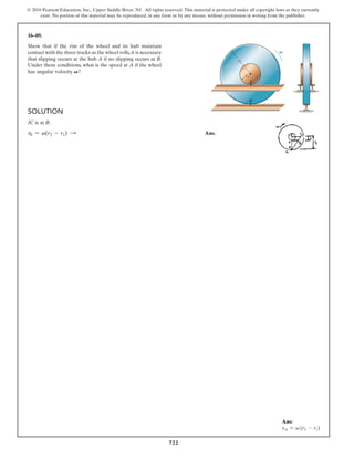 722
© 2016 Pearson Education, Inc., Upper Saddle River, NJ. All rights reserved. This material is protected under all copyright laws as they currently
exist. No portion of this material may be reproduced, in any form or by any means, without permission in writing from the publisher.
16–89.
Show that if the rim of the wheel and its hub maintain
contact with the three tracks as the wheel rolls,it is necessary
that slipping occurs at the hub A if no slipping occurs at B.
Under these conditions, what is the speed at A if the wheel
has angular velocity V?
Solution
IC is at B.
v
A = v(r2 - r1) S Ans.
B
A
v
r2
r1
Ans:
vA = v (r2 - r1)
 
