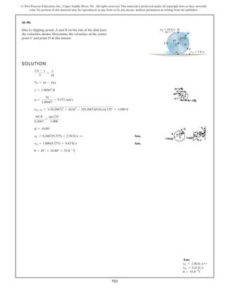 723
© 2016 Pearson Education, Inc., Upper Saddle River, NJ. All rights reserved. This material is protected under all copyright laws as they currently
exist. No portion of this material may be reproduced, in any form or by any means, without permission in writing from the publisher.
16–90.
Due to slipping, points A and B on the rim of the disk have
the velocities shown. Determine the velocities of the center
point C and point D at this instant.
SOLUTION
Ans.
Ans.
u = 45° + 10.80° = 55.8°
vD = 1.006(9.375) = 9.43 fts
vC = 0.2667(9.375) = 2.50 fts
f = 10.80°
sin f
0.2667
=
sin135°
1.006
rIC-D = 2(0.2667)2
+ (0.8)2
- 2(0.2667)(0.8)cos135° = 1.006 ft
v =
10
1.06667
= 9.375 rads
x = 1.06667 ft
5x = 16 - 10x
1.6 - x
5
=
x
10
C
A
B
F
D
E
vB 10 ft/s
vA 5 ft/s
0.8 ft
30
45
:
h
Ans:
vC = 2.50 fts d
vD = 9.43 fts
u = 55.8° h
 