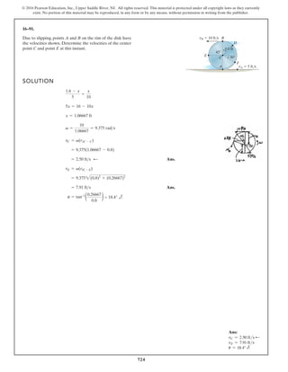 724
© 2016 Pearson Education, Inc., Upper Saddle River, NJ. All rights reserved. This material is protected under all copyright laws as they currently
exist. No portion of this material may be reproduced, in any form or by any means, without permission in writing from the publisher.
16–91.
SOLUTION
Ans.
Ans.
= 7.91 fts
= 9.3752(0.8)2
+ (0.26667)2
vE = v(rIC - E)
= 2.50 fts
= 9.375(1.06667 - 0.8)
vC = v(rIC - C)
v =
10
1.06667
= 9.375 rads
x = 1.06667 ft
5x = 16 - 10x
1.6 - x
5
=
x
10
Due to slipping, points A and B on the rim of the disk have
the velocities shown. Determine the velocities of the center
point C and point E at this instant.
C
A
B
F
D
E
vB 10 ft/s
vA 5 ft/s
0.8 ft
30
45
:
u = tan–1
= 18.4°
0.26667
0.8
)
)
Ans:
vC = 2.50 fts d
vE = 7.91 fts
u = 18.4° e
 