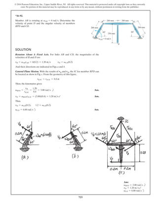 725
© 2016 Pearson Education, Inc., Upper Saddle River, NJ. All rights reserved. This material is protected under all copyright laws as they currently
exist. No portion of this material may be reproduced, in any form or by any means, without permission in writing from the publisher.
*16–92.
Member AB is rotating at vAB = 6 rads. Determine the
velocity of point D and the angular velocity of members
BPD and CD.
Solution
Rotation About A Fixed Axis. For links AB and CD, the magnitudes of the
velocities of B and D are
vB = vABrAB = 6(0.2) = 1.20 ms   vD = vCD(0.2)
And their directions are indicated in Figs. a and b.
General Plane Motion. With the results of vB and vD, the IC for member BPD can
be located as show in Fig. c. From the geometry of this figure,
rBIC = rDIC = 0.4 m
Then, the kinematics gives
vBPD =
vB
rBIC
=
1.20
0.4
= 3.00 rads b Ans.
vD = vBPDrDIC = (3.00)(0.4) = 1.20 ms b Ans.
Thus,
vD = vCD(0.2);  1.2 = vCD(0.2)
vCD = 6.00 rads d Ans.
200 mm
B
A
D
C
P
250 mm
200 mm
200 mm
200 mm
vAB 6 rad/s
60 60
Ans:
vBPD = 3.00 rads b
vD = 1.20 ms b
vCD = 6.00 rads d
 