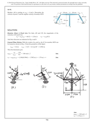 726
© 2016 Pearson Education, Inc., Upper Saddle River, NJ. All rights reserved. This material is protected under all copyright laws as they currently
exist. No portion of this material may be reproduced, in any form or by any means, without permission in writing from the publisher.
16–93.
Member AB is rotating at vAB = 6 rads. Determine the
velocity of point P,and the angular velocity of member BPD.
Solution
Rotation About A Fixed Axis. For links AB and CD, the magnitudes of the
velocities of B and D are
vB = vABrAB = 6(0.2) = 1.20 ms  vD = vCD(0.2)
And their direction are indicated in Fig. a and b
General Plane Motion. With the results of vB and vD, the IC for member BPD can
be located as shown in Fig. c. From the geometry of this figure
  rBIC = 0.4 m  rPIC = 0.25 + 0.2 tan 60° = 0.5964 m
Then the kinematics give
vBPD =
vB
rBIC
=
1.20
0.4
= 3.00 rads b Ans.
vP = vBPDrPIC = (3.00)(0.5964) = 1.7892 ms = 1.79 ms d Ans.
200 mm
B
A
D
C
P
250 mm
200 mm
200 mm
200 mm
vAB 6 rad/s
60 60
Ans:
vBPD = 3.00 rads b
vP = 1.79 ms d
 