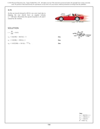 728
© 2016 Pearson Education, Inc., Upper Saddle River, NJ. All rights reserved. This material is protected under all copyright laws as they currently
exist. No portion of this material may be reproduced, in any form or by any means, without permission in writing from the publisher.
16–95.
As the car travels forward at 80 ft/s on a wet road, due to
slipping, the rear wheels have an angular velocity
Determine the speeds of points A, B, and C
caused by the motion.
v = 100 rads.
SOLUTION
Ans.
Ans.
Ans.
vB = 1.612(100) = 161 ft s 60.3°
b
vC = 2.2(100) = 220 ft s ;
vA = 0.6(100) = 60.0 ft s :
r =
80
100
= 0.8 ft
80 ft/s
100 rad/s
1.4 ft A
C
B
Ans:
vA = 60.0 fts S
vC = 220 fts d
vB = 161 fts
u = 60.3° b
 