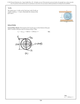 729
© 2016 Pearson Education, Inc., Upper Saddle River, NJ. All rights reserved. This material is protected under all copyright laws as they currently
exist. No portion of this material may be reproduced, in any form or by any means, without permission in writing from the publisher.
*16–96.
The pinion gear A rolls on the fixed gear rack B with an
angular velocity v = 8 rads. Determine the velocity of the
gear rack C.
Solution
General Plane Motion. The location of IC for the gear is at the bottom of the gear
where it meshes with gear rack B as shown in Fig. a. Thus,
vC = vrCIC = 8(0.3) = 2.40 ms d Ans.
150 mm
A
B
C
v
Ans:
vC = 2.40 ms d
 