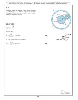 730
© 2016 Pearson Education, Inc., Upper Saddle River, NJ. All rights reserved. This material is protected under all copyright laws as they currently
exist. No portion of this material may be reproduced, in any form or by any means, without permission in writing from the publisher.
16–97.
SOLUTION
5
0.1 - x
=
0.75
x
x = 0.01304 m
vS =
0.75
0.01304
= 57.5 rads d Ans.
vA = 57.5(0.05 - 0.01304) = 2.125 ms
vOA =
2.125
0.2
= 10.6 rads d Ans.
If the hub gear H and ring gear R have angular velocities
vH = 5 rads and vR = 20 rads, respectively, determine
the angular velocity vS of the spur gear S and the angular
velocity of its attached arm OA.
H
ω
S
ω
R
ω
O
150 mm
50 mm
A
S
H
R
250 mm
Ans:
vS = 57.5 radsd
vOA = 10.6 radsd
 