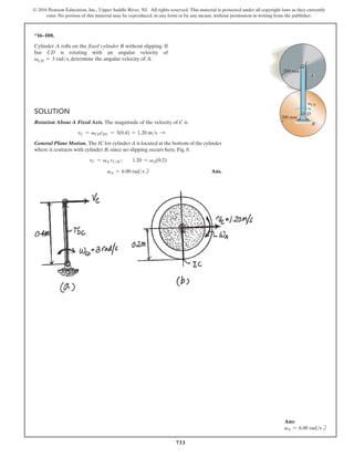 733
© 2016 Pearson Education, Inc., Upper Saddle River, NJ. All rights reserved. This material is protected under all copyright laws as they currently
exist. No portion of this material may be reproduced, in any form or by any means, without permission in writing from the publisher.
*16–100.
Cylinder A rolls on the fixed cylinder B without slipping. If
bar CD is rotating with an angular velocity of
vCD = 3 rads, determine the angular velocity of A.
Solution
Rotation About A Fixed Axis. The magnitude of the velocity of C is
vC = vCDrDC = 3(0.4) = 1.20 ms S
General Plane Motion. The IC for cylinder A is located at the bottom of the cylinder
where it contacts with cylinder B, since no slipping occurs here, Fig. b.
vC = vA rCIC;  1.20 = vA(0.2)
			  
vA = 6.00 radsb Ans.
C
D
B
A
200 mm
200 mm
vCD
Ans:
vA = 6.00 radsb
 