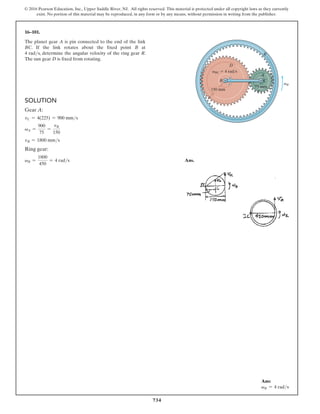 734
© 2016 Pearson Education, Inc., Upper Saddle River, NJ. All rights reserved. This material is protected under all copyright laws as they currently
exist. No portion of this material may be reproduced, in any form or by any means, without permission in writing from the publisher.
16–101.
The planet gear A is pin connected to the end of the link
BC. If the link rotates about the fixed point B at
4 rads, determine the angular velocity of the ring gear R.
The sun gear D is fixed from rotating.
Ans:
vR = 4 rads
Solution
Gear A:
vC = 4(225) = 900 mms
vA =
900
75
=
vR
150
vR = 1800 mms
Ring gear:
vR =
1800
450
= 4 rads Ans.
R
D
B C
A
150 mm
75 mm
vR
vBC  4 rad/s
 