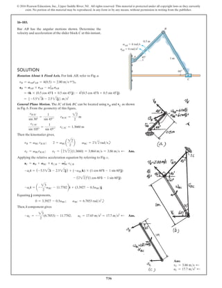 736
© 2016 Pearson Education, Inc., Upper Saddle River, NJ. All rights reserved. This material is protected under all copyright laws as they currently
exist. No portion of this material may be reproduced, in any form or by any means, without permission in writing from the publisher.
16–103.
Bar AB has the angular motions shown. Determine the
velocity and acceleration of the slider block C at this instant.
Ans:
vC = 3.86 ms d
aC = 17.7 ms2 d
Solution
Rotation About A Fixed Axis. For link AB, refer to Fig. a.
vB = vABrAB = 4(0.5) = 2.00 ms 45°b
aB = AAB * rAB - vAB
2
rAB
= 6k * (0.5 cos 45°i + 0.5 sin 45°j) - 42
(0.5 cos 45°i + 0.5 sin 45°j)
= 5 -5.522i - 2.522j6 ms2
General Plane Motion. The IC of link BC can be located using vB and vC as shown
in Fig. b. From the geometry of this figure,
rBIC
sin 30°
=
1
sin 45°
;  rBIC =
22
2
m
rCIC
sin 105°
=
1
sin 45°
;  
rCIC = 1.3660 m
Then the kinematics gives,
vB = vBC rBIC;  2 = vBC a
22
2
b  vBC = 222 radsb
vC = vBCrBIC;  vC = 12222(1.3660) = 3.864 ms = 3.86 ms d  Ans.
Applying the relative acceleration equation by referring to Fig. c,
aC = aB + ABC * rCB - VBC
2
rCB
-aCi = (-5.522i - 2.522j) + (-aBCk) * (1 cos 60°i - 1 sin 60°j)
- (222)2
(1 cos 60°i - 1 sin 60°j)
-aCi = a-
23
2
aBC - 11.7782bi + (3.3927 - 0.5aBC)j
Equating j components,
0 = 3.3927 - 0.5aBC;  aBC = 6.7853 rads2
b
Then, i component gives
-aC = -
23
2
(6.7853) - 11.7782;  aC = 17.65 ms2
= 17.7 ms2 d  Ans.
1 m
0.5 m
B
A
C
45
60
vAB
 4 rad/s
AB
 6 rad/s2
a
 
