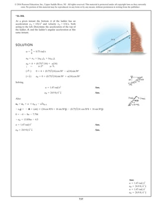 737
© 2016 Pearson Education, Inc., Upper Saddle River, NJ. All rights reserved. This material is protected under all copyright laws as they currently
exist. No portion of this material may be reproduced, in any form or by any means, without permission in writing from the publisher.
Ans:
a = 1.47 rads2
aB = 24.9 fts2
T
a = 1.47 rads2
aB = 24.9 fts2
T
*16–104.
At a given instant the bottom A of the ladder has an
acceleration and velocity both
acting to the left. Determine the acceleration of the top of
the ladder, B, and the ladder’s angular acceleration at this
same instant.
vA = 6 fts,
aA = 4 fts2
30
A
B
16 ft
SOLUTION
Solving,
Ans.
Ans.
Also:
Ans.
Ans.
aB = 24.9 fts2
T
a = 1.47 rads2
- aB = 13.856a - 4.5
0 = -4 - 8a - 7.794
- aBj = - 4i + (ak) * (16cos30°i + 16 sin30°j) - (0.75)2
(16 cos30°i + 16 sin30°j)
aB = aA + a * rBA - v2
rBA
aB = 24.9 fts2
T
a = 1.47 rads2
(+ T) aB = 0 + (0.75)2
(16)sin30° + a(16)cos30°
( ;
+ ) 0 = 4 + (0.75)2
(16)cos30° - a(16)sin30°
aB
T
= 4
;
+ (0.75)2
d
30°
(16)
30° f
+ a(16)
aB = aA + (aBA)n + (aBA)t
v =
6
8
= 0.75 rads
 