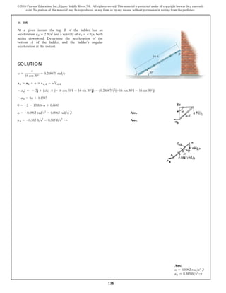 738
© 2016 Pearson Education, Inc., Upper Saddle River, NJ. All rights reserved. This material is protected under all copyright laws as they currently
exist. No portion of this material may be reproduced, in any form or by any means, without permission in writing from the publisher.
16–105.
At a given instant the top B of the ladder has an
acceleration and a velocity of both
acting downward. Determine the acceleration of the
bottom A of the ladder, and the ladder’s angular
acceleration at this instant.
vB = 4 fts,
aB = 2 fts2
SOLUTION
b Ans.
Ans.
aA = -0.385 fts2
= 0.385 fts2
:
a = -0.0962 rads2
= 0.0962 rads2
0 = -2 - 13.856 a + 0.6667
- aA = 8a + 1.1547
- aAi = - 2j + (ak) * (-16 cos30°i - 16 sin 30°j) - (0.288675)2
(-16 cos30°i - 16 sin 30°j)
aA = aB + a * rAB - v2
rAB
v =
4
16 cos 30°
= 0.288675 rads 30
A
B
16 ft
Ans:
a = 0.0962 rads2
b
aA = 0.385 fts2 S
 