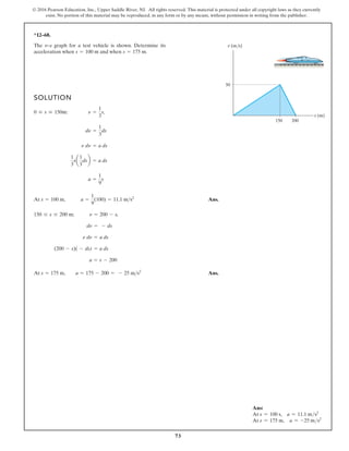 73
© 2016 Pearson Education, Inc., Upper Saddle River, NJ. All rights reserved. This material is protected under all copyright laws as they currently
exist. No portion of this material may be reproduced, in any form or by any means, without permission in writing from the publisher.
*12–68.
SOLUTION
At Ans.
At Ans.
s = 175 m, a = 175 - 200 = - 25 ms2
a = s - 200
(200 - s)( - ds) = a ds
n dn = a ds
dn = - ds
150 … s … 200 m; n = 200 - s,
s = 100 m, a =
1
9
(100) = 11.1 ms2
a =
1
9
s
1
3
sa
1
3
dsb = a ds
n dn = a ds
dn =
1
3
ds
0 … s … 150m: n =
1
3
s,
The v–s graph for a test vehicle is shown. Determine its
acceleration when and when s = 175 m.
s = 100 m
s (m)
v (m/s)
50
150 200
Ans:
At s = 100 s, a = 11.1 ms2
At s = 175 m, a = -25 ms2
 