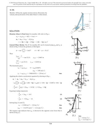 739
© 2016 Pearson Education, Inc., Upper Saddle River, NJ. All rights reserved. This material is protected under all copyright laws as they currently
exist. No portion of this material may be reproduced, in any form or by any means, without permission in writing from the publisher.
16–106.
Member AB has the angular motions shown. Determine the
velocity and acceleration of the slider block C at this instant.
Ans:
aC = 13.0 ms2
b
aBC = 12.4 rads2
b
2 m
0.5 m
4 rad/s
5 rad/s2
A
C
B
5
3
4
Solution
Rotation About A Fixed Axis. For member AB, refer to Fig. a.
vB = vABrAB = 4(2) = 8 ms d
aB = AAB * rAB - vAB
2
rAB
= (-5k) * (2j) - 42
(2j) = 510i - 32j6 ms2
General Plane Motion. The IC for member BC can be located using vB and vC as
shown in Fig. b. From the geometry of this figure
f = tan-1
a
3
4
b = 36.87°   u = 90° - f = 53.13°
Then
rBIC - 2
0.5
= tan 53.13;  rBIC = 2.6667 m
0.5
rCIC
= cos 53.13;  rCIC = 0.8333 m
The kinematics gives
vB = vBCrBIC;  8 = vBC(2.6667)
vBC = 3.00 radsd
vC = vBCrCIC = 3.00(0.8333) = 2.50 ms b Ans.
Applying the relative acceleration equation by referring to Fig. c,
aC = aB + ABC * rCB - vBC
2
rCB
-aC a
4
5
bi - aC a
3
5
bj = (10i - 32j) + aBCk * (-0.5i - 2j) - (3.002
) (-0.5i - 2j)
-
4
5
aC i -
3
5
aC j = (2aBC + 14.5)i + (-0.5aBC - 14)j
Equating i and j components
-
4
5
aC = 2aBC + 14.5(1)
-
3
5
aC = -0.5aBC - 14(2)
Solving Eqs. (1) and (2),
aC = 12.969 ms2
= 13.0 ms2
b Ans.
aBC = -12.4375 rads2
= 12.4 rads2
b Ans.
The negative sign indicates that aBC is directed in the opposite sense from what is
shown in Fig. (c).
 