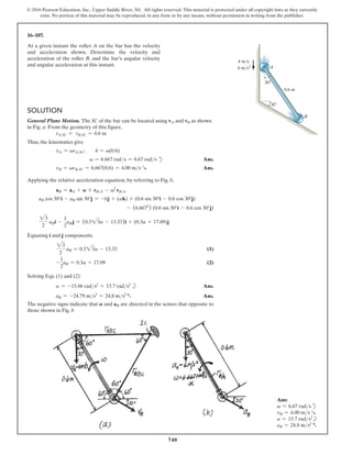 740
© 2016 Pearson Education, Inc., Upper Saddle River, NJ. All rights reserved. This material is protected under all copyright laws as they currently
exist. No portion of this material may be reproduced, in any form or by any means, without permission in writing from the publisher.
16–107.
At a given instant the roller A on the bar has the velocity
and acceleration shown. Determine the velocity and
acceleration of the roller B, and the bar’s angular velocity
and angular acceleration at this instant.
Ans:
v = 6.67 radsd
vB = 4.00 ms R
a = 15.7 rads2
b
aB = 24.8 ms2
a
Solution
General Plane Motion. The IC of the bar can be located using vA and vB as shown
in Fig. a. From the geometry of this figure,
rAIC = rBIC = 0.6 m
Thus, the kinematics give
vA = vrAIC;  4 = v(0.6)
v = 6.667 rads = 6.67 rads d Ans.
vB = vrBIC = 6.667(0.6) = 4.00 ms R Ans.
Applying the relative acceleration equation, by referring to Fig. b,
aB = aA + A * rBA - v2
rBA
aB cos 30°i - aB sin 30°j = -6j + (ak) * (0.6 sin 30°i - 0.6 cos 30°j)
 - (6.6672
) (0.6 sin 30°i - 0.6 cos 30°j)
23
2
aBi -
1
2
aB j = (0.323a - 13.33)i + (0.3a + 17.09)j
Equating i and j components,
23
2
aB = 0.323a - 13.33 (1)
-
1
2
aB = 0.3a + 17.09 (2)
Solving Eqs. (1) and (2)
a = -15.66 rads2
= 15.7 rads2
b Ans.
aB = -24.79 ms2
= 24.8 ms2
a Ans.
The negative signs indicate that A and aB are directed in the senses that opposite to
those shown in Fig. b
A
B
0.6 m
30
30
4 m/s
6 m/s2
 