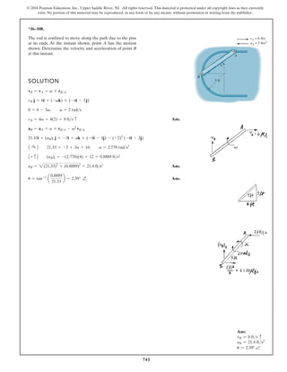 741
© 2016 Pearson Education, Inc., Upper Saddle River, NJ. All rights reserved. This material is protected under all copyright laws as they currently
exist. No portion of this material may be reproduced, in any form or by any means, without permission in writing from the publisher.
Ans:
vB = 8 fts c
aB = 21.4 fts2
u = 2.39°
*16–108.
SOLUTION
Ans.
Ans.
Ans.
u = tan-1
a
0.8889
21.33
b = 2.39° Q
¬
aB = 2(21.33)2
+ (0.8889)2
= 21.4 fts2
A + c B (aB)t = -(2.778)(4) + 12 = 0.8889 fts2
A :
+ B 21.33 = -3 + 3a + 16; a = 2.778 rads2
21.33i + (aB)t j = -3i + ak * (-4i - 3j) - (-2)2
(-4i - 3j)
aB = aA + a * rBA - v2
rBA
vB = 4v = 4(2) = 8 fts c
0 = 6 - 3v, v = 2 rads
vB j = 6i + (-vk) * (-4i - 3j)
vB = vA + v * rBA
The rod is confined to move along the path due to the pins
at its ends. At the instant shown, point A has the motion
shown. Determine the velocity and acceleration of point B
at this instant.
3 ft
5 ft
A
B
vA = 6 ft/s
aA = 3 ft/s2
 