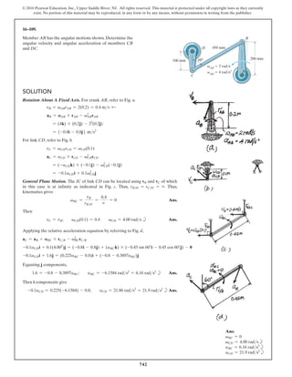 742
© 2016 Pearson Education, Inc., Upper Saddle River, NJ. All rights reserved. This material is protected under all copyright laws as they currently
exist. No portion of this material may be reproduced, in any form or by any means, without permission in writing from the publisher.
16–109.
Member AB has the angular motions shown. Determine the
angular velocity and angular acceleration of members CB
and DC.
Ans:
vBC = 0
vCD = 4.00 radsb
aBC = 6.16 rads2
b
aCD = 21.9 rads2
b
vAB
 2 rad/s
aAB
 4 rad/s2
200 mm
450 mm
60
100 mm
B
A
D
C
Solution
Rotation About A Fixed Axis. For crank AB, refer to Fig. a.
vB = vABrAB = 2(0.2) = 0.4 ms d
aB = AAB * rAB - v2
ABrAB
= (4k) * (0.2j) - 22
(0.2j)
= 5-0.8i - 0.8j6 ms2
For link CD, refer to Fig. b.
vC = vCDrCD = vCD(0.1)
aC = aCD * rCD - vCD
2
rCD
= (-aCDk) * (-0.1j) - vCD
2
(-0.1j)
= -0.1aCDi + 0.1vCD
2
j
General Plane Motion. The IC of link CD can be located using vB and vC of which
in this case is at infinity as indicated in Fig. c. Thus, rBIC = rCIC = ∞. Thus,
kinematics gives
vBC =
vB
rBIC
=
0.4
∞
= 0 Ans.
Then
vC = vB;  vCD(0.1) = 0.4  vCD = 4.00 rads b Ans.
Applying the relative acceleration equation by referring to Fig. d,
aC = aB + ABC * rCB - vBC
2
rCB
-0.1aCDi + 0.1(4.002
)j = (-0.8i - 0.8j) + (aBC k) * (-0.45 sin 60°i - 0.45 cos 60°j) - 0
-0.1aCDi + 1.6j = (0.225aBC - 0.8)i + (-0.8 - 0.3897aBC)j
Equating j components,
1.6 = -0.8 - 0.3897aBC;  aBC = -6.1584 rads2
= 6.16 rads2
b Ans.
Then i components give
-0.1aCD = 0.225(-6.1584) - 0.8;  aCD = 21.86 rads2
= 21.9 rads2
bAns.
 