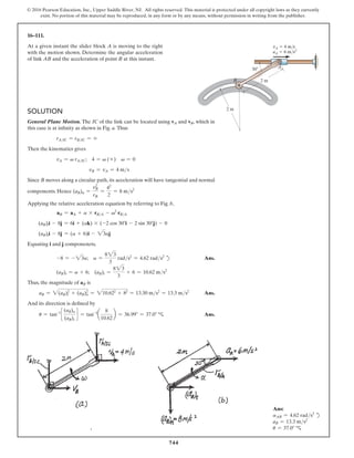 744
© 2016 Pearson Education, Inc., Upper Saddle River, NJ. All rights reserved. This material is protected under all copyright laws as they currently
exist. No portion of this material may be reproduced, in any form or by any means, without permission in writing from the publisher.
16–111.
At a given instant the slider block A is moving to the right
with the motion shown. Determine the angular acceleration
of link AB and the acceleration of point B at this instant.
Ans:
aAB = 4.62 rads2
d
aB = 13.3 ms2
u = 37.0° c
2 m
2 m
30 A
B
vA  4 m/s
aA  6 m/s2
Solution
General Plane Motion. The IC of the link can be located using vA and vB, which in
this case is at infinity as shown in Fig. a. Thus
rAIC = rBIC = ∞
Then the kinematics gives
vA = v rAIC; 4 = v (∞) v = 0
vB = vA = 4 ms
Since B moves along a circular path, its acceleration will have tangential and normal
components. Hence (aB)n =
vB
2
rB
=
42
2
= 8 ms2
Applying the relative acceleration equation by referring to Fig. b,
aB = aA + a * rBA - v2
rBA
(aB)ti - 8j = 6i + (ak) * (-2 cos 30°i - 2 sin 30°j) - 0
(aB)ti - 8j = (a + 6)i - 23aj
Equating i and j componenets,
-8 = - 23a; a =
823
3
rads2
= 4.62 rads2
d Ans.
(aB)t = a + 6; (aB)t =
823
3
+ 6 = 10.62 ms2
Thus, the magnitude of aB is
aB = 2(aB)t
2
+ (aB)n
2
= 210.622
+ 82
= 13.30 ms2
= 13.3 ms2
 Ans.
And its direction is defined by
u = tan-1
c
(aB)n
(aB)t
d = tan-1
a
8
10.62
b = 36.99° = 37.0°  c Ans.
 