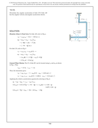 745
© 2016 Pearson Education, Inc., Upper Saddle River, NJ. All rights reserved. This material is protected under all copyright laws as they currently
exist. No portion of this material may be reproduced, in any form or by any means, without permission in writing from the publisher.
*16–112.
Determine the angular acceleration of link CD if link AB
has the angular velocity and angular acceleration shown.
Solution
Rotation About A Fixed Axis. For link AB, refer to Fig. a.
vB = vABrAB = 3(1) = 3.00 ms T
aB = AAB * rAB - vAB
2
rAB
= (-6k) * (1i) - 32
(1i)
= 5 -9i - 6j6ms
For link CD, refer to Fig. b
vC = vCD rDC = vCD(0.5) S
aC = ACD * rDC - vCD
2
rDC
= (aCDk) * (-0.5j) - vCD
2
(-0.5j)
= 0.5aCDi + 0.5vCD
2
j
General Plane Motion. The IC of link BC can be located using vA and vB as shown
in Fig. c. Thus
rBIC = 0.5 m rCIC = 1 m
Then, the kinematics gives
vB = vBC rBIC; 3 = vBC(0.5) vBC = 6.00 rads b
vC = vBC rCIC; vCD(0.5) = 6.00(1) vCD = 12.0 rads d
Applying the relative acceleration equation by referring to Fig. d,
aC = aB + ABC * rCB - vBC
2
rCB
0.5aCDi + 0.5(12.02
)j = (-9i - 6j) + (-aBCk) * (-0.5i + j)
-6.002
(-0.5i + j)
0.5aCDi + 72j = (aBC + 9)i + (0.5aBC - 42)j
0.5 m
0.5 m
1 m
A
B
C
D
1 m
aAB
 6 rad/s2
vAB
 3 rad/s
 