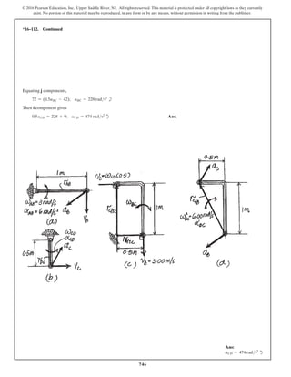 746
© 2016 Pearson Education, Inc., Upper Saddle River, NJ. All rights reserved. This material is protected under all copyright laws as they currently
exist. No portion of this material may be reproduced, in any form or by any means, without permission in writing from the publisher.
*16–112. Continued
Equating j components,
72 = (0.5aBC - 42); aBC = 228 rads2
b
Then i component gives
0.5aCD = 228 + 9; aCD = 474 rads2
d Ans.
Ans:
aCD = 474 rads2
d
 