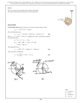 747
© 2016 Pearson Education, Inc., Upper Saddle River, NJ. All rights reserved. This material is protected under all copyright laws as they currently
exist. No portion of this material may be reproduced, in any form or by any means, without permission in writing from the publisher.
16–113.
The reel of rope has the angular motion shown. Determine
the velocity and acceleration of point A at the instant shown.
Ans:
vA = 0.424 ms
uv = 45° c
aA = 0.806 ms2
ua = 7.13° a
A
B
100 mm
C
 3 rad/s
 8 rad/s2
v
a
Solution
General Plane Motion. The IC of the reel is located as shown in Fig. a. Here,
rAIC = 20.12
+ 0.12
= 0.1414 m
Then, the Kinematics give
vA = vrAIC = 3(0.1414) = 0.4243 ms = 0.424 ms c45° Ans.
Here aC = ar = 8(0.1) = 0.8 ms2
T. Applying the relative acceleration equation
by referring to Fig. b,
aA = aC + A * rAC - v2
rAC
aA = -0.8j + (8k) * (-0.1j) - 32
(-0.1j)
= 50.8i + 0.1j6 ms2
The magnitude of aA is
aA = 20.82
+ 0.12
= 0.8062 ms2
= 0.806 ms2
 Ans.
And its direction is defined by
u = tan-1
a
0.1
0.8
b = 7.125° = 7.13° a Ans.
 