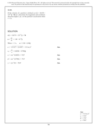 74
© 2016 Pearson Education, Inc., Upper Saddle River, NJ. All rights reserved. This material is protected under all copyright laws as they currently
exist. No portion of this material may be reproduced, in any form or by any means, without permission in writing from the publisher.
Solution
v(t) = 0.8t2
i + 12t12
j + 5k
a =
dv
dt
= 1.6i + 6t12
j
When t = 2 s,  a = 3.2i + 4.243j
a = 2(3.2)2
+ (4.243)2
= 5.31 ms2
 Ans.
uo =
a
a
= 0.6022i + 0.7984j
a = cos-1
(0.6022) = 53.0° Ans.
b = cos-1
(0.7984) = 37.0° Ans.
g = cos-1
(0) = 90.0° Ans.
12–69.
If the velocity of a particle is defined as v(t) = {0.8t2i +
12t12j + 5k} ms, determine the magnitude and coordinate
direction angles a, b, g of the particle’s acceleration when
t = 2 s.
Ans:
a = 5.31 ms2
a = 53.0°
b = 37.0°
g = 90.0°
 
