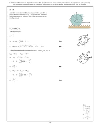 749
© 2016 Pearson Education, Inc., Upper Saddle River, NJ. All rights reserved. This material is protected under all copyright laws as they currently
exist. No portion of this material may be reproduced, in any form or by any means, without permission in writing from the publisher.
16–115.
G
B
r
2r
v
A
A cord is wrapped around the inner spool of the gear. If it is
pulled with a constant velocity v, determine the velocities
and accelerations of points A and B. The gear rolls on the
fixed gear rack.
SOLUTION
Velocity analysis:
Ans.
a45 Ans.
Acceleration equation: From Example 16–3, Since aG = 0,
Ans.
Ans.
aA =
2v2
r
:
= 0 + 0 - a
v
r
b
2
(-2ri) =
2v2
r
i
aA = aG + a * rAG - v2
rAG
aB =
2v2
r
T
= 0 + 0 - a
v
r
b
2
(2rj) = -
2v2
r
j
aB = aG + a * rBG - v2
rBG
rAG = -2r i
rBG = 2r j
a = 0
°
vA = v rAIC =
v
r
A 2(2r)2
+ (2r)2
B = 222v
vB = vrBIC =
v
r
(4r) = 4v :
v =
v
r
Ans:
vB = 4v S
vA = 222v
u = 45° a
aB =
2v2
r
T
aA =
2v2
r
S
 