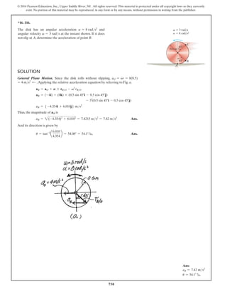750
© 2016 Pearson Education, Inc., Upper Saddle River, NJ. All rights reserved. This material is protected under all copyright laws as they currently
exist. No portion of this material may be reproduced, in any form or by any means, without permission in writing from the publisher.
*16–116.
The disk has an angular acceleration a = 8 rads2
and
angular velocity v = 3 rads at the instant shown. If it does
not slip at A, determine the acceleration of point B.
C
A
B
0.5 m
45
45
 3 rad/s
 8 rad/s2
a
v
Solution
General Plane Motion. Since the disk rolls without slipping, aO = ar = 8(0.5)
= 4 ms2 d .Applying the relative acceleration equation by referring to Fig. a,
aB = aO + A * rBO - v2
rBO
aB = (-4i) + (8k) * (0.5 sin 45°i - 0.5 cos 45°j)
- 32
(0.5 sin 45°i - 0.5 cos 45°j)
aB = 5 -4.354i + 6.010j6 ms2
Thus, the magnitude of aB is
aB = 2(-4.354)2
+ 6.0102
= 7.4215 ms2
= 7.42 ms2
 Ans.
And its direction is given by
u = tan-1
a
6.010
4.354
b = 54.08° = 54.1° b Ans.
Ans:
aB = 7.42 ms2
u = 54.1° b
 