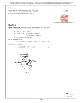 751
© 2016 Pearson Education, Inc., Upper Saddle River, NJ. All rights reserved. This material is protected under all copyright laws as they currently
exist. No portion of this material may be reproduced, in any form or by any means, without permission in writing from the publisher.
16–117.
The disk has an angular acceleration a = 8 rads2
and
angular velocity v = 3 rads at the instant shown. If it does
not slip at A, determine the acceleration of point C.
Ans:
aC = 10.0 ms2
u = 2.02° d
C
A
B
0.5 m
45
45
 3 rad/s
 8 rad/s2
a
v
Solution
General Plane Motion. Since the disk rolls without slipping, aO = ar = 8(0.5)
= 4 ms2 d.Applying the relative acceleration equation by referring to Fig. a,
aC = aO + A * rCO - v2
rCO
aC = (-4i) + (8k) * (0.5 sin 45°i + 0.5 cos 45°j)
- 32
(0.5 sin 45°i + 0.5 cos 45°j)
aC = 5 -10.0104i - 0.3536j6 ms2
Thus, the magnitude of aC is
aC = 2(-10.0104)2
+ (-0.3536)2
= 10.017 ms2
= 10.0 ms2
 Ans.
And its direction is defined by
u = tan-1
e
0.3536
10.0104
f = 2.023° = 2.02° d Ans.
 