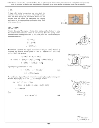752
© 2016 Pearson Education, Inc., Upper Saddle River, NJ. All rights reserved. This material is protected under all copyright laws as they currently
exist. No portion of this material may be reproduced, in any form or by any means, without permission in writing from the publisher.
16–118.
A single pulley having both an inner and outer rim is pin-
connected to the block at A. As cord CF unwinds from the
inner rim of the pulley with the motion shown, cord DE
unwinds from the outer rim. Determine the angular
acceleration of the pulley and the acceleration of the block
at the instant shown.
SOLUTION
Velocity Analysis: The angular velocity of the pulley can be obtained by using
the method of instantaneous center of zero velocity. Since the pulley rotates
without slipping about point D, i.e: , then point D is the location of the
instantaneous center.
Acceleration Equation: The angular acceleration of the gear can be obtained by
analyzing the angular motion points C and D. Applying Eq. 16–18 with
, we have
Equating i and j components, we have
Ans.
The acceleration of point A can be obtained by analyzing the angular motion points
A and D.Applying Eq. 16–18 with . we have
Thus,
Ans.
aA = 2.00 m s2
;
= {-2.00i} ms2
= -35.56j + (-40.0k) * (-0.05j) - 26.672
(-0.05j)
aA = aD + a * rAD - v2
rAD
rAD = {-0.05j} m
17.78 = 17.78 (Check!)
-3 = -0.075a a = 40.0 rads2
-3i + 17.78j = -0.075 ai + 17.78j
-3i + 17.78j = -35.56j + (-ak) * (-0.075j) - 26.672
(-0.075j)
aC = aD + a * rCD - v2
rCD
rCD = {-0.075j} m
v = 26.67 rads
2 = v(0.075)
yF = vrCIC
yD = 0
E
D
C A
25 mm
50 mm
F
aF = 3 m/s2
vF = 2 m/s
Ans:
a = 40.0 rads2
aA = 2.00 ms2 d
 