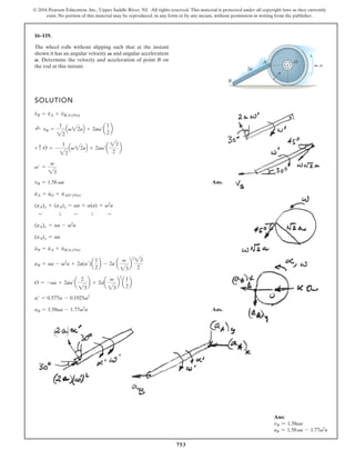 753
© 2016 Pearson Education, Inc., Upper Saddle River, NJ. All rights reserved. This material is protected under all copyright laws as they currently
exist. No portion of this material may be reproduced, in any form or by any means, without permission in writing from the publisher.
16–119.
SOLUTION
The wheel rolls without slipping such that at the instant
shown it has an angular velocity and angular acceleration
Determine the velocity and acceleration of point B on
the rod at this instant.
A.
V
2a
a
O
A
B
,
Ans.
Ans.
aB = 1.58aa - 1.77v2
a
a¿ = 0.577a - 0.1925v2
O = -aa + 2aa¿a
2
23
b + 2aa
v
23
b
2
a
1
2
b
aB = aa - v2
a + 2a(a¿)a
1
2
b - 2a a
v
23
b
2
23
2
aB = aA + aB/A (Pin)
(aA)y = aa
(aA)x = aa - v2
a
:
T
;
T
;
(aA)x + (aA)y = aa + a(a) + v2
a
aA = aO + aA/O (Pin)
vB = 1.58 va
v¿ =
v
23
O = -
1
22
Qv22aR + 2av¿a
23
2
b
+ c
vB =
1
22
Qv22aR + 2av¿a
1
2
b
;
+
vB = vA + vB/A (Pin)
v a
Ans:
vB = 1.58va
aB = 1.58aa - 1.77v2
a
 