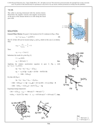 754
© 2016 Pearson Education, Inc., Upper Saddle River, NJ. All rights reserved. This material is protected under all copyright laws as they currently
exist. No portion of this material may be reproduced, in any form or by any means, without permission in writing from the publisher.
*16–120.
The collar is moving downward with the motion shown.
Determine the angular velocity and angular acceleration
of the gear at the instant shown as it rolls along the fixed
gear rack.
O
200 mm
60
500 mm
A
v  2 m/s
a  3 m/s2
B
150 mm
Solution
General Plane Motion. For gear C, the location of its IC is indicate in Fig. a. Thus
vB = vC rB(IC)1
= vC(0.05) T(1)
The IC of link AB can be located using vA and vB, which in this case is at infinity.
Thus
vAB =
vA
rA(IC)2
=
2
∞
= 0
Then
vB = vA = 2 ms T
Substitute the result of vB into Eq. (1)
2 = vC (0.05)
vC = 40.0 rads d Ans.
Applying the relative acceleration equation to gear C, Fig. c, with
aO = aC rC = aC (0.2) T,
aB = aO + AC * rBO - v2
C rBO
aB = -aC (0.2)j + (aCk) * (0.15i) - 40.02
(0.15i)
= -240i - 0.05aC j
For link AB, Fig. d,
aB = aA + AAB * rBA - v2
AB rBA
-240i - 0.05aCj = (-3j) + (aABk) * (0.5 sin 60°i - 0.5 cos 60°j) - 0
-240i - 0.05aC = 0.25aABi + (0.2523aAB - 3)j
Equating i and j components
-240 = 0.25aAB; aAB = -960 rads2
= 960 rads2
b
-0.05aC = (0.2523)(-960) - 3; aC = 8373.84 rads2
= 8374 rads2
dAns.
Ans:
vC = 40.0 rads d
aC = 8374 rads2
d
 