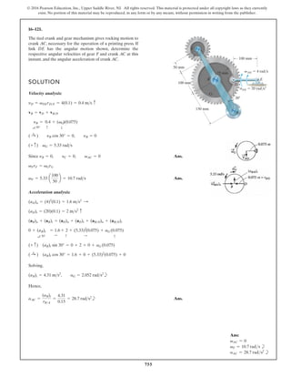 755
© 2016 Pearson Education, Inc., Upper Saddle River, NJ. All rights reserved. This material is protected under all copyright laws as they currently
exist. No portion of this material may be reproduced, in any form or by any means, without permission in writing from the publisher.
16–121.
SOLUTION
Velocity analysis:
Since Ans.
Ans.
Acceleration analysis:
Solving,
b
Hence,
b Ans.
aAC =
(aB)t
rBA
=
4.31
0.15
= 28.7 rads2
(aB)t = 4.31 ms2
, aG = 2.052 rads2
( :
+ ) (aB)t cos 30° = 1.6 + 0 + (5.33)2
(0.075) + 0
(+ c) (aB)t sin 30° = 0 + 2 + 0 + aG (0.075)
0 + (aB)t
a 30°
= 1.6
:
+ 2
c
+ (5.33)2
:
(0.075) + aG (0
c
.075)
(aB)n + (aB)t = (aD)n + (aD)t + (aBD)n + (aBD)t
(aD)t = (20)(0.1) = 2 ms2 c
(aD)n = (4)2
(0.1) = 1.6 ms2
:
vF = 5.33 a
100
50
b = 10.7 rads
vFrF = vGrG
yB = 0, yC = 0, vAC = 0
(+ c) vG = 5.33 rads
( :
+ ) yB cos 30° = 0, yB = 0
yB
a 30°
= 0.4
c
+ (vG
T
)(0.075)
vB = vD + vBD
yD = vDErDE = 4(0.1) = 0.4 ms c
The tied crank and gear mechanism gives rocking motion to
crank AC, necessary for the operation of a printing press. If
link DE has the angular motion shown, determine the
respective angular velocities of gear F and crank AC at this
instant, and the angular acceleration of crank AC. 100 mm
DE  20 rad/s2
DE  4 rad/s
100 mm
75 mm
A
B
G
F
C
D
E
50 mm
150 mm
30
v
a
Ans:
vAC = 0
vF = 10.7 rads b
aAC = 28.7 rads2
b
 