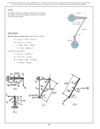 756
© 2016 Pearson Education, Inc., Upper Saddle River, NJ. All rights reserved. This material is protected under all copyright laws as they currently
exist. No portion of this material may be reproduced, in any form or by any means, without permission in writing from the publisher.
Solution
Rotation About A Fixed Axis. For link AB, refer to Fig. a.
vB = vABrAB = 3(0.3) = 0.9 ms T
aB = AAB * rAB - vAB
2
rAB
= (-8k) * (0.3i) - 32
(0.3i)
= 5 -2.70i - 2.40j6 ms2
For link CD, refer to Fig. b.
vC = vCDrCD = vCD(0.2) d
aC = ACD * rCD - v CD
2
rCD
aC = (aCDk) * (0.2j) - vCD
2
(0.2j)
= -0.2aCDi - 0.2vCD
2
j
16–122.
If member AB has the angular motion shown, determine
the angular velocity and angular acceleration of member
CD at the instant shown.
u
vAB  3 rad/s
aAB  8 rad/s2
300 mm
200 mm
A B
D
C
 60
500 mm
 