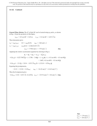 757
© 2016 Pearson Education, Inc., Upper Saddle River, NJ. All rights reserved. This material is protected under all copyright laws as they currently
exist. No portion of this material may be reproduced, in any form or by any means, without permission in writing from the publisher.
16–122. Continued
Ans:
vCD = 7.79 rads d
aCD = 136 rads2
b
General Plane Motion. The IC of link BC can be located using vB and vC as shown
in Fig. c. From the geometry of this figure,
rBIC = 0.5 cos 60° = 0.25 m  rCIC = 0.5 sin 60° = 0.2523 m
Then kinematics gives
vB = vBCrBIC;  0.9 = vBC(0.25)  vBC = 3.60 rads b
vC = vBCrCIC;  vCD(0.2) = (3.60) (0.2523)
vCD = 7.7942 rads = 7.79 rads d Ans.
Applying the relative acceleration equation by referring to Fig. d,
aC = aB + ABC * rCB - vBC
2
rCB
-0.2aCDi - 0.2(7.79422
)j = (-2.70i - 2.40j) + (-aBCk) * (-0.5 cos 60°i - 0.5 sin 60°j)
- 3.602
(-0.5 cos 60°i - 0.5 sin 60°j)
-0.2aCD i - 12.15j = (0.54 - 0.2523aBC)i + (3.2118 + 0.25aBC)j
Equating the j components,
-12.15 = 3.2118 + 0.25aBC;  aBC = -61.45 rads2
= 61.45 rads2
d
Then the i component gives
-0.2aCD = 0.54 - 0.2523(-61.4474); aCD = -135.74 rads2
= 136 rads2
b Ans.
 