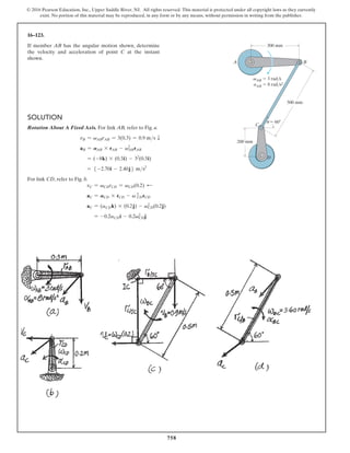 758
© 2016 Pearson Education, Inc., Upper Saddle River, NJ. All rights reserved. This material is protected under all copyright laws as they currently
exist. No portion of this material may be reproduced, in any form or by any means, without permission in writing from the publisher.
Solution
Rotation About A Fixed Axis. For link AB, refer to Fig. a.
vB = vABrAB = 3(0.3) = 0.9 ms T
aB = AAB * rAB - vAB
2
rAB
= (-8k) * (0.3i) - 32
(0.3i)
= 5 -2.70i - 2.40j6 ms2
For link CD, refer to Fig. b.
vC = vCDrCD = vCD(0.2) d
aC = ACD * rCD - v CD
2
rCD
aC = (aCDk) * (0.2j) - vCD
2
(0.2j)
= -0.2aCDi - 0.2vCD
2
j
16–123.
If member AB has the angular motion shown, determine
the velocity and acceleration of point C at the instant
shown.
u
vAB  3 rad/s
aAB  8 rad/s2
300 mm
200 mm
A B
D
C
 60
500 mm
 
