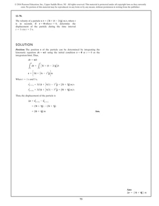 75
© 2016 Pearson Education, Inc., Upper Saddle River, NJ. All rights reserved. This material is protected under all copyright laws as they currently
exist. No portion of this material may be reproduced, in any form or by any means, without permission in writing from the publisher.
12–70.
The velocity of a particle is , where t
is in seconds. If , determine the
displacement of the particle during the time interval
.
t = 1 s to t = 3 s
r = 0 when t = 0
v = 53i + (6 - 2t)j6ms
SOLUTION
Position: The position r of the particle can be determined by integrating the
kinematic equation using the initial condition at as the
integration limit.Thus,
When and 3 s,
Thus, the displacement of the particle is
Ans.
= {6i + 4j} m
= (9i + 9j) - (3i + 5j)
¢r = r t=3 s - r t=1 s
r t=3 s = 3(3)i + C6(3) - 32
Dj = [9i + 9j] ms
r t=1 s = 3(1)i + C6(1) - 12
Dj = [3i + 5j] ms
t = 1 s
r = c3ti + A6t - t2
Bjdm
L
r
0
dr =
L
t
0
C3i + (6 - 2t)jDdt
dr = vdt
t = 0
r = 0
dr = vdt
Ans:
∆r = 56i + 4j6 m
 
