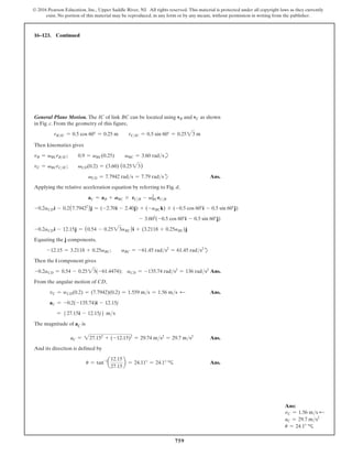 759
© 2016 Pearson Education, Inc., Upper Saddle River, NJ. All rights reserved. This material is protected under all copyright laws as they currently
exist. No portion of this material may be reproduced, in any form or by any means, without permission in writing from the publisher.
16–123. Continued
Ans:
vC = 1.56 ms d
aC = 29.7 ms2
u = 24.1° c
General Plane Motion. The IC of link BC can be located using vB and vC as shown
in Fig. c. From the geometry of this figure,
rBIC = 0.5 cos 60° = 0.25 m  rCIC = 0.5 sin 60° = 0.2523 m
Then kinematics gives
vB = vBCrBIC;  0.9 = vBC(0.25)  vBC = 3.60 radsb
vC = vBCrCIC;  vCD(0.2) = (3.60) (0.2523)
vCD = 7.7942 rads = 7.79 radsd Ans.
Applying the relative acceleration equation by referring to Fig. d,
aC = aB + ABC * rCB - vBC
2
rCB
-0.2aCDi - 0.2(7.79422
)j = (-2.70i - 2.40j) + (-aBCk) * (-0.5 cos 60°i - 0.5 sin 60°j)
- 3.602
(-0.5 cos 60°i - 0.5 sin 60°j)
-0.2aCDi - 12.15j = (0.54 - 0.2523aBC)i + (3.2118 + 0.25aBC)j
Equating the j components,
-12.15 = 3.2118 + 0.25aBC;  aBC = -61.45 rads2
= 61.45 rads2
d
Then the i component gives
-0.2aCD = 0.54 - 0.2523(-61.4474); aCD = -135.74 rads2
= 136 rads2
Ans.
From the angular motion of CD,
   vC = wCD(0.2) = (7.7942)(0.2) = 1.559 ms = 1.56 ms d Ans.
   aC = -0.2(-135.74)i - 12.15j
       = 527.15i - 12.15j6 ms
The magnitude of aC is
       aC = 227.152
+ (-12.15)2
= 29.74 ms2
= 29.7 ms2
Ans.
And its direction is defined by
          u = tan-1
a
12.15
27.15
b = 24.11° = 24.1° c Ans.
 