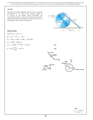 760
© 2016 Pearson Education, Inc., Upper Saddle River, NJ. All rights reserved. This material is protected under all copyright laws as they currently
exist. No portion of this material may be reproduced, in any form or by any means, without permission in writing from the publisher.
Ans:
aA = 1.34 ms2
u = 26.6°
Solution
The IC is at ∞, so v = 0.
aA = aC + a * rAC - v2
rAC
aA = 0.6i + (-4k) * (0.15j) - (2)2
(0.15j)
aA = (1.20i - 0.6j) ms2
aA = 2(1.20)2
+ (-0.6)2
= 1.34 ms2
 Ans.
u = tan-1
a
0.6
1.20
b = 26.6°  Ans.
*16–124.
The disk rolls without slipping such that it has an angular
acceleration of a = 4 rads2
and angular velocity of
v = 2 rads at the instant shown. Determine the
acceleration of points A and B on the link and the link’s
angular acceleration at this instant. Assume point A lies on
the periphery of the disk, 150 mm from C.
v  2 rad/s
a  4 rad/s2
500 mm
400 mm
150 mm
C
B
A
 