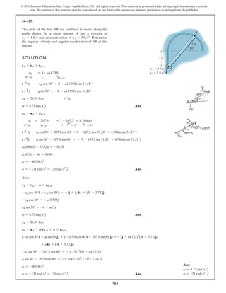 761
© 2016 Pearson Education, Inc., Upper Saddle River, NJ. All rights reserved. This material is protected under all copyright laws as they currently
exist. No portion of this material may be reproduced, in any form or by any means, without permission in writing from the publisher.
16–125.
SOLUTION
d Ans.
b Ans.
Also:
d Ans.
b Ans.
a = -131 rads2
= 131 rads2
at = -607 fts2
at sin30° - 207.9 sin 60° = -7 -(4.732)2
(3.732) + a(3)
-at cos 30° - 207.9 cos 60° = -(4.732)2
(3) - a(3.732)
+(ak) * (3i + 3.732j)
(-at cos30°i + at sin30°j) + (-207.9 cos 60°i - 207.9 sin 60°j) = -7j - (4.732)2
(3i + 3.732j)
aB = aA - v2
rBA + a * rBA
vB = 20.39 fts
v = 4.73 rads
vB sin30° = -4 + v(3)
-vB cos 30° = -v(3.732)
-vB cos 30°i + vB sin 30°j = -4j + (vk) * (3i + 3.732j)
vB = vA = v * rBA
a = -131 rads2
= 131 rads2
at = -607 fts2
at (0.5) - 3a = 89.49
at(0.866) - 3.732a = -36.78
(+ c) at sin 30° - 207.9 sin 60° = - 7 - 107.2 sin 51.21° + 4.788a(cos 51.21°)
( ;
+ ) at cos30° + 207.9cos 60° = 0 + 107.2 cos 51.21° + 4.788a(sin 51.21°)
30° b
at +
60° d
207.9 = 7
T
+ 107.2
d 51.21°
+ 4.788(a)
h 51.21°
aB = aA + aBA
v = 4.73 rads
vB = 20.39 fts 30° b
(+ c) vB sin30° = -4 + v(4.788) cos 51.21°
( :
+ ) -vB cos 30° = 0 - v(4.788) sin 51.21°
b
30°
vB = 4+
T
v(4.788)
h 51.21°
vB = vA + vBA
The ends of the bar AB are confined to move along the
paths shown. At a given instant, A has a velocity of
and an acceleration of Determine
the angular velocity and angular acceleration of AB at this
instant.
aA = 7 fts2
.
vA = 4 fts
2 ft
2 ft
60
A
B
vA 4 ft/s
aA 7 ft/s2
Ans:
v = 4.73 rads d
a = 131 rads2
b
 