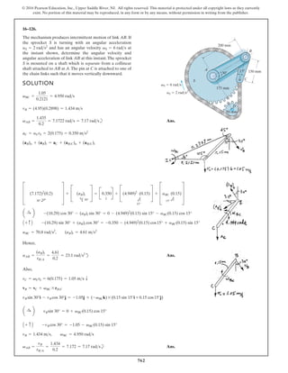 762
© 2016 Pearson Education, Inc., Upper Saddle River, NJ. All rights reserved. This material is protected under all copyright laws as they currently
exist. No portion of this material may be reproduced, in any form or by any means, without permission in writing from the publisher.
16–126.
The mechanism produces intermittent motion of link AB. If
the sprocket S is turning with an angular acceleration
and has an angular velocity at
the instant shown, determine the angular velocity and
angular acceleration of link AB at this instant.The sprocket
S is mounted on a shaft which is separate from a collinear
shaft attached to AB at A.The pin at C is attached to one of
the chain links such that it moves vertically downward.
vS = 6 rads
aS = 2 rads2
SOLUTION
b Ans.
Hence,
d Ans.
Also,
b Ans.
vAB =
vB
rBA
=
1.434
0.2
= 7.172 = 7.17 rads
vB = 1.434 ms, vBC = 4.950 rads
A + c B -vB cos 30° = -1.05 - vBC(0.15) sin 15°
a :
+ b vBsin 30° = 0 + vBC(0.15) cos 15°
vB sin 30°i - vB cos 30°j = -1.05j + (-vBCk) * (0.15 sin 15°i + 0.15 cos15°j)
vB = vC + vBC * rBC
vC = vS rS = 6(0.175) = 1.05 ms T
aAB =
(aB)t
rBA
=
4.61
0.2
= 23.1 rads2
aBC = 70.8 rads2
, (aB)t = 4.61 ms2
A + c B -(10.29) sin 30° + (aB)t cos 30° = -0.350 - (4.949)2
(0.15) cos15° + aBC(0.15) sin 15°
a :
+ b -(10.29) cos 30° - (aB)t sin 30° = 0 - (4.949)2
(0.15) sin 15° - aBC(0.15) cos 15°
D (7.172)2
(0.2)
30° d
T + C (aB)t
h 30°
S = B0.350
T
R + C(4.949)2
15°
e
(0.15)S + DaBC
15° e
(0.15)T
(aB)n + (aB)t = aC + (aBC)n + (aBC)t
aC = aS rS = 2(0.175) = 0.350 ms2
vAB =
1.435
0.2
= 7.1722 rads = 7.17 rads
vB = (4.95)(0.2898) = 1.434 ms
vBC =
1.05
0.2121
= 4.950 rads
15
30
200 mm
150 mm
175 mm
A
B
C
S
D
50 mm
vS 6 rad/s
aS 2 rad/s2
 