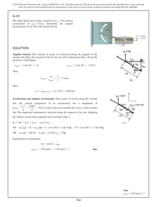 764
© 2016 Pearson Education, Inc., Upper Saddle River, NJ. All rights reserved. This material is protected under all copyright laws as they currently
exist. No portion of this material may be reproduced, in any form or by any means, without permission in writing from the publisher.
16–127.
SOLUTION
Angular Velocity: The velocity of point A is directed along the tangent of the
circular slot. Thus, the location of the IC for rod AB is indicated in Fig. a. From the
geometry of this figure,
Thus,
Then
Acceleration and Angular Acceleration: Since point A travels along the circular
slot, the normal component of its acceleration has a magnitude of
and is directed towards the center of the circular
slot. The tangential component is directed along the tangent of the slot. Applying
the relative acceleration equation and referring to Fig. b,
(aA)n =
vA
2
r
=
8.6602
1.5
= 50 fts2
vA = vAB rAIC = 5(1.732) = 8.660 fts
vAB =
vB
rBIC
=
5
1
= 5 rads
rBIC = 2 sin 30° = 1 ft rAIC = 2 cos 30° = 1.732 ft
The slider block moves with a velocity of and an
acceleration of . Determine the angular
acceleration of rod AB at the instant shown.
aB = 3 fts2
vB = 5 fts
B
vB 5 ft/s
aB 3 ft/s2
A
1.5 ft
2 ft
30
Equating the i components,
b Ans.
aAB = -3.70 rads2
= 3.70 rads2
50 = 46.30 - aAB
50i - (aA)t j = (46.30 - aAB)i + (1.732aAB + 25)j
50i - (aA)t j = 3i + (aAB k) * (-2 cos 30°i + 2 sin 30°j) - 52
(-2 cos 30° i + 2 sin 30°j)
aA = aB + aAB * rAB - vAB
2
rAB
Ans:
aAB = 3.70 rads2
b
 